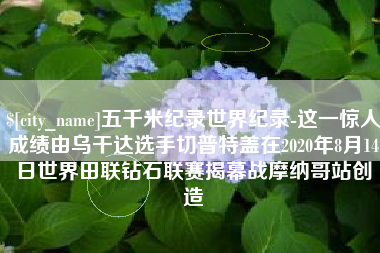 图木舒克五千米纪录世界纪录-这一惊人成绩由乌干达选手切普特盖在2020年8月14日世界田联钻石联赛揭幕战摩纳哥站创造