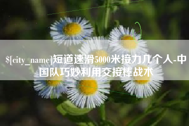 图木舒克短道速滑5000米接力几个人-中国队巧妙利用交接棒战术