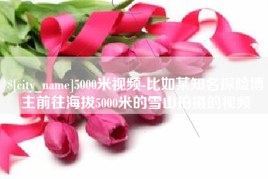 图木舒克5000米视频-比如某知名探险博主前往海拔5000米的雪山拍摄的视频