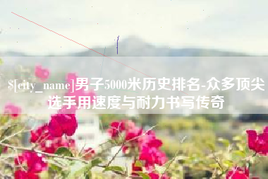 图木舒克男子5000米历史排名-众多顶尖选手用速度与耐力书写传奇