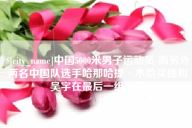 图木舒克中国5000米男子运动员-而另外两名中国队选手哈那哈提·木哈买提和吴宇在最后一组出场
